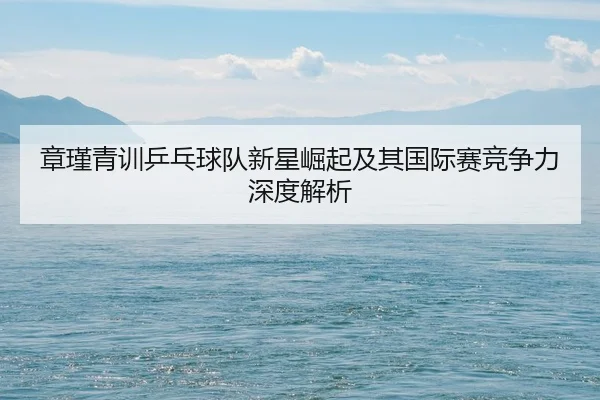 章瑾青训乒乓球队新星崛起及其国际赛竞争力深度解析